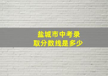 盐城市中考录取分数线是多少