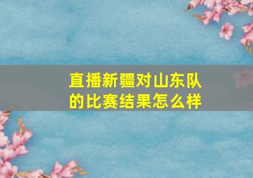 直播新疆对山东队的比赛结果怎么样