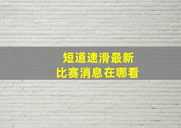 短道速滑最新比赛消息在哪看