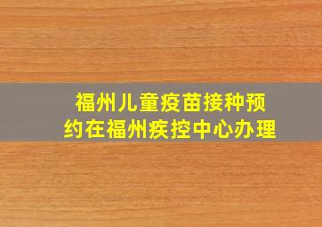 福州儿童疫苗接种预约在福州疾控中心办理