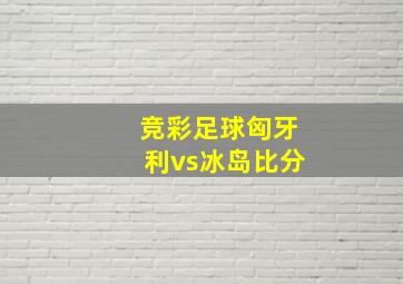 竞彩足球匈牙利vs冰岛比分