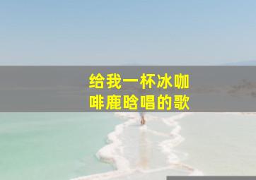 给我一杯冰咖啡鹿晗唱的歌