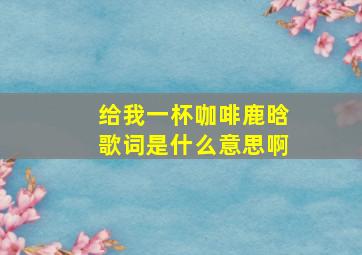 给我一杯咖啡鹿晗歌词是什么意思啊