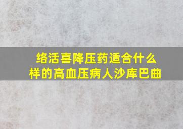 络活喜降压药适合什么样的高血压病人沙库巴曲