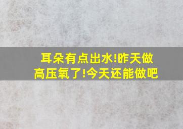 耳朵有点出水!昨天做高压氧了!今天还能做吧