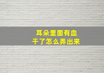 耳朵里面有血干了怎么弄出来