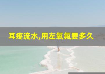 耳疼流水,用左氧氟要多久