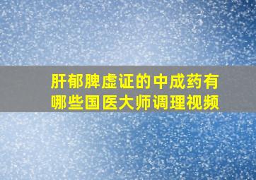 肝郁脾虚证的中成药有哪些国医大师调理视频