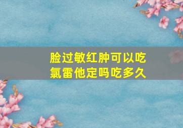 脸过敏红肿可以吃氯雷他定吗吃多久