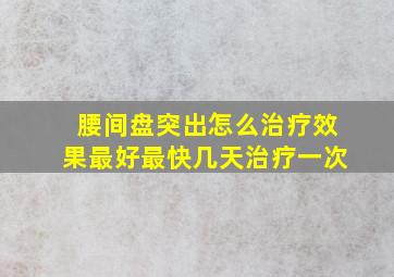 腰间盘突出怎么治疗效果最好最快几天治疗一次