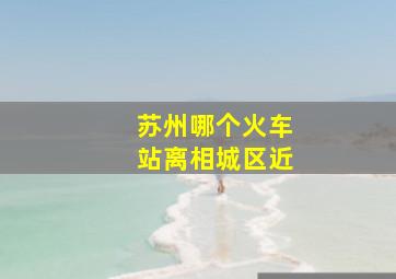 苏州哪个火车站离相城区近