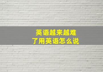 英语越来越难了用英语怎么说