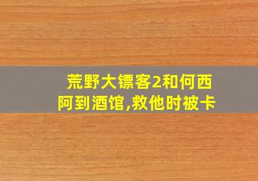 荒野大镖客2和何西阿到酒馆,救他时被卡