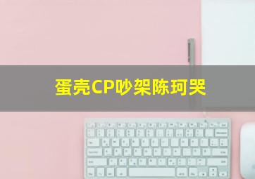 蛋壳CP吵架陈珂哭