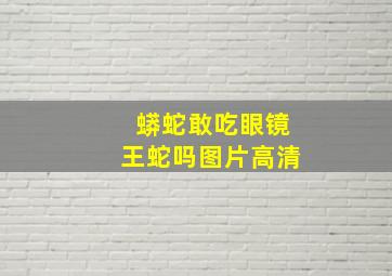 蟒蛇敢吃眼镜王蛇吗图片高清