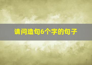 请问造句6个字的句子