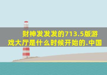 财神发发发的713.5版游戏大厅是什么时候开始的.中国