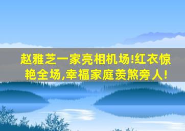 赵雅芝一家亮相机场!红衣惊艳全场,幸福家庭羡煞旁人!