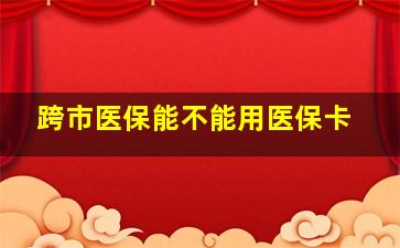 跨市医保能不能用医保卡