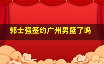 郭士强签约广州男篮了吗