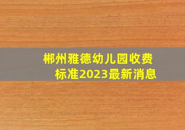 郴州雅德幼儿园收费标准2023最新消息