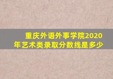 重庆外语外事学院2020年艺术类录取分数线是多少