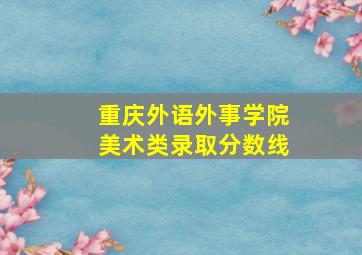 重庆外语外事学院美术类录取分数线