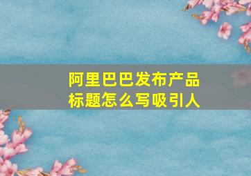 阿里巴巴发布产品标题怎么写吸引人