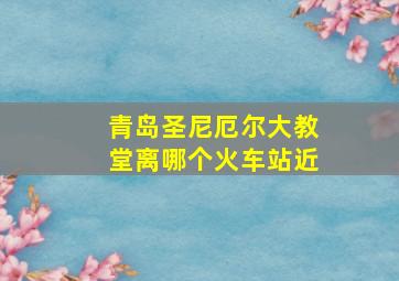 青岛圣尼厄尔大教堂离哪个火车站近