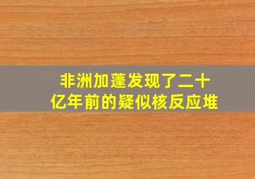 非洲加蓬发现了二十亿年前的疑似核反应堆