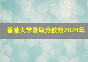 香港大学录取分数线2024年