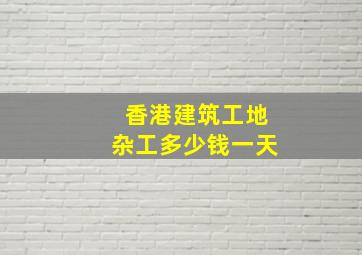 香港建筑工地杂工多少钱一天