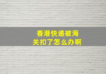 香港快递被海关扣了怎么办啊