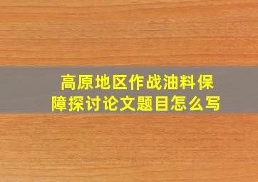 高原地区作战油料保障探讨论文题目怎么写